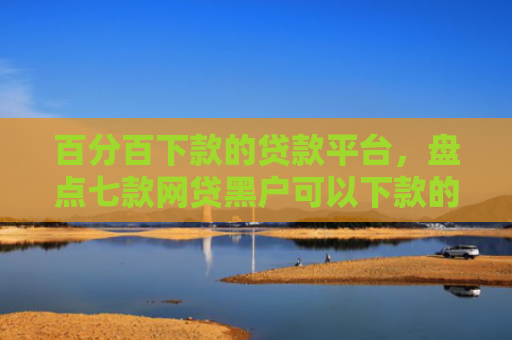 百分百下款的贷款平台，盘点七款网贷黑户可以下款的口子