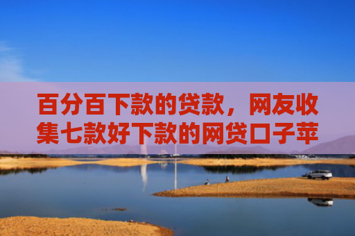 百分百下款的贷款，网友收集七款好下款的网贷口子苹果版