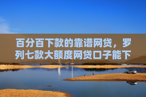 百分百下款的靠谱网贷，罗列七款大额度网贷口子能下款吗