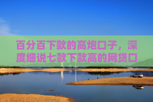 百分百下款的高炮口子，深度细说七款下款高的网贷口子叫什么