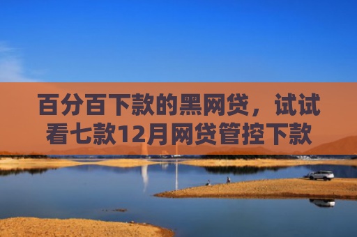 百分百下款的黑网贷，试试看七款12月网贷管控下款口子