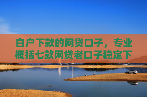 白户下款的网贷口子，专业概括七款网贷老口子稳定下款
