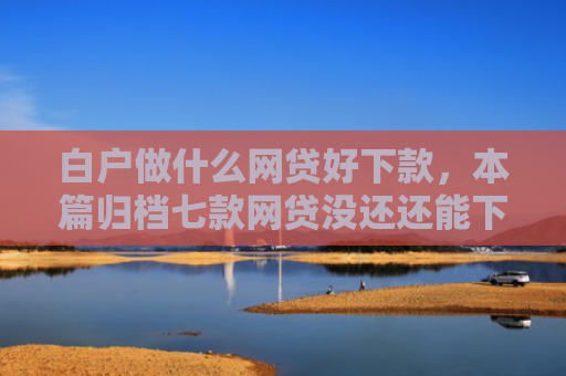 白户做什么网贷好下款，本篇归档七款网贷没还还能下款口子