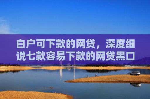 白户可下款的网贷，深度细说七款容易下款的网贷黑口子