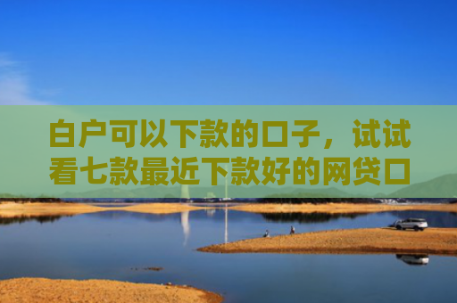 白户可以下款的口子，试试看七款最近下款好的网贷口子