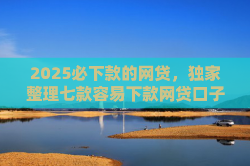 2025必下款的网贷，独家整理七款容易下款网贷口子