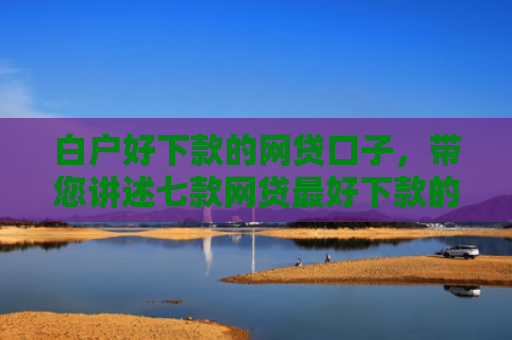 白户好下款的网贷口子，带您讲述七款网贷最好下款的口子是