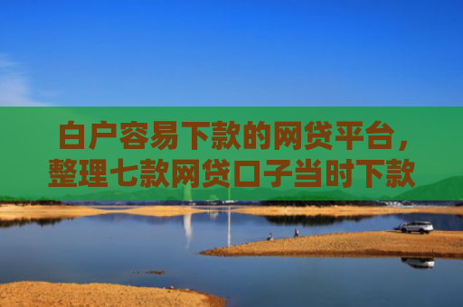 白户容易下款的网贷平台，整理七款网贷口子当时下款的