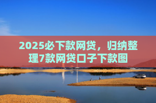 2025必下款网贷，归纳整理7款网贷口子下款图