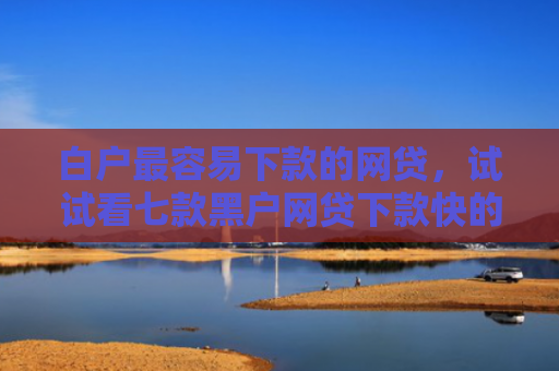 白户最容易下款的网贷，试试看七款黑户网贷下款快的口子