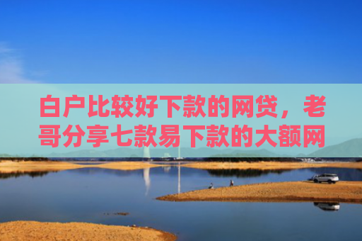 白户比较好下款的网贷，老哥分享七款易下款的大额网贷口子