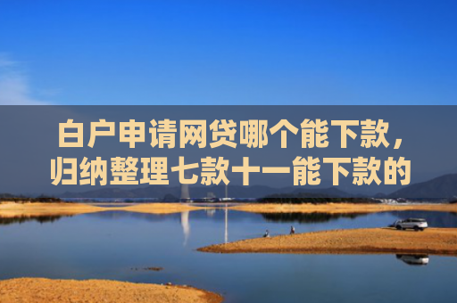 白户申请网贷哪个能下款，归纳整理七款十一能下款的网贷口子
