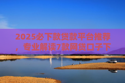 2025必下款贷款平台推荐，专业解读7款网贷口子下款高