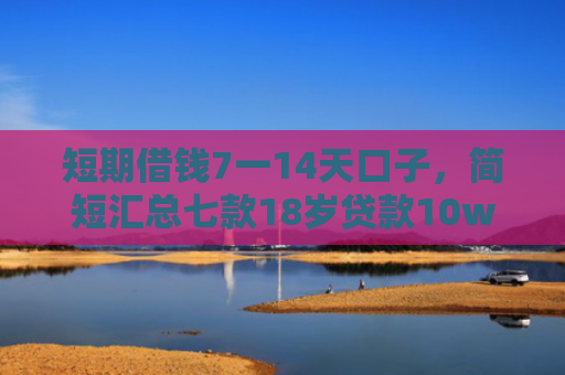 短期借钱7一14天口子，简短汇总七款18岁贷款10w秒下款口子