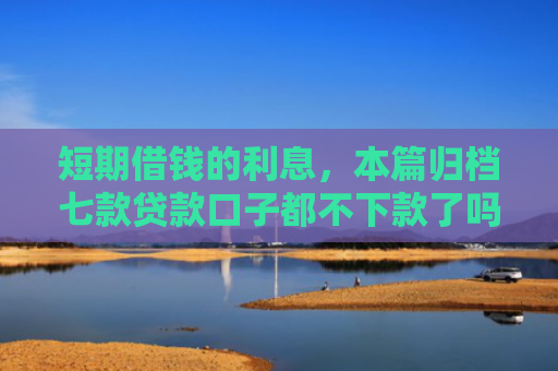 短期借钱的利息，本篇归档七款贷款口子都不下款了吗怎么办
