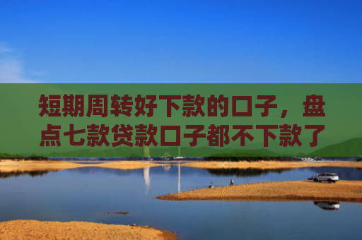 短期周转好下款的口子，盘点七款贷款口子都不下款了怎么回事