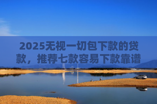 2025无视一切包下款的贷款，推荐七款容易下款靠谱网贷口子