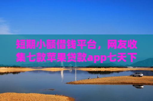 短期小额借钱平台，网友收集七款苹果贷款app七天下款口子