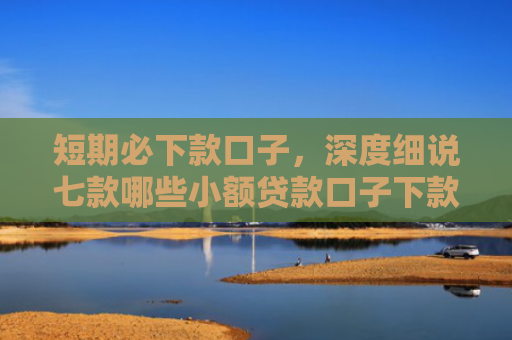 短期必下款口子，深度细说七款哪些小额贷款口子下款快
