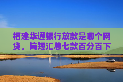 福建华通银行放款是哪个网贷，简短汇总七款百分百下款的网贷口子APP