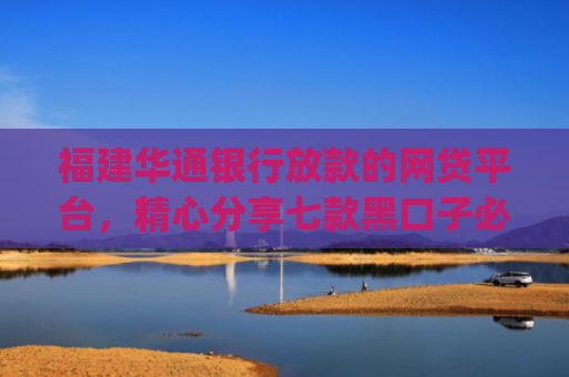 福建华通银行放款的网贷平台，精心分享七款黑口子必下款app2025平台上直接放款