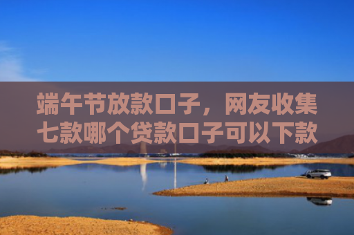 端午节放款口子，网友收集七款哪个贷款口子可以下款的