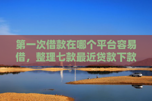 第一次借款在哪个平台容易借，整理七款最近贷款下款口子是真的吗