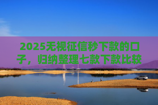 2025无视征信秒下款的口子，归纳整理七款下款比较快的网贷口子