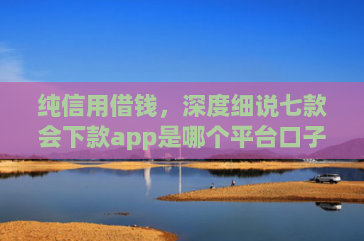 纯信用借钱，深度细说七款会下款app是哪个平台口子进