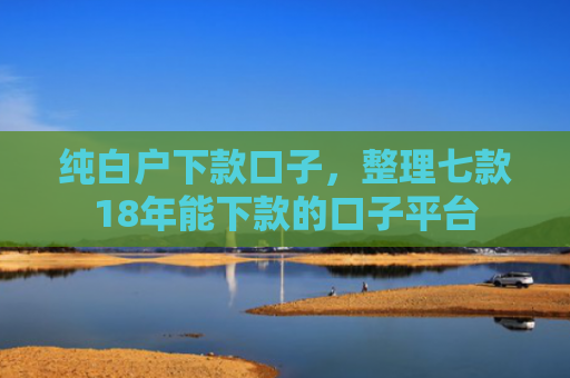 纯白户下款口子，整理七款18年能下款的口子平台