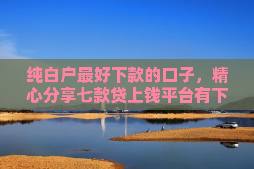 纯白户最好下款的口子，精心分享七款贷上钱平台有下款的口子