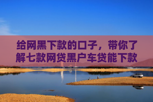 给网黑下款的口子，带你了解七款网贷黑户车贷能下款吗