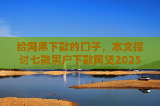 给网黑下款的口子，本文探讨七款黑户下款网贷2025