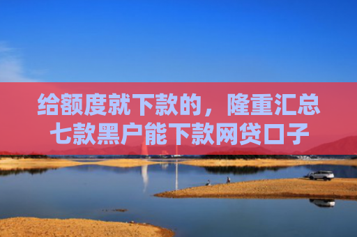 给额度就下款的，隆重汇总七款黑户能下款网贷口子