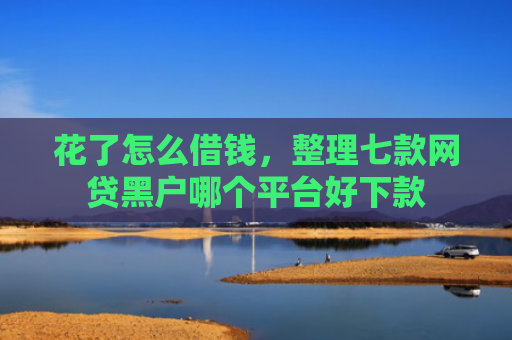 花了怎么借钱，整理七款网贷黑户哪个平台好下款