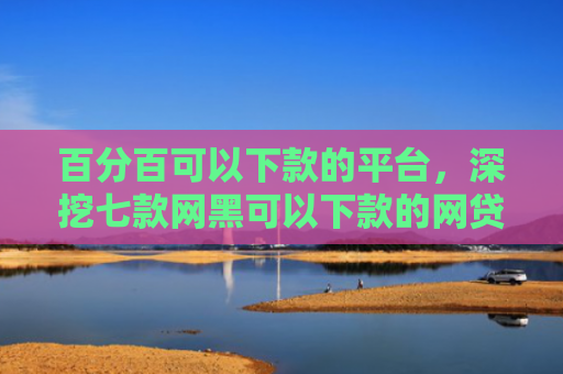 百分百可以下款的平台，深挖七款网黑可以下款的网贷口子