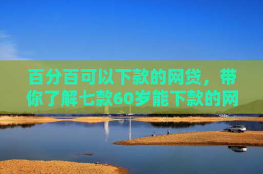 百分百可以下款的网贷，带你了解七款60岁能下款的网贷口子