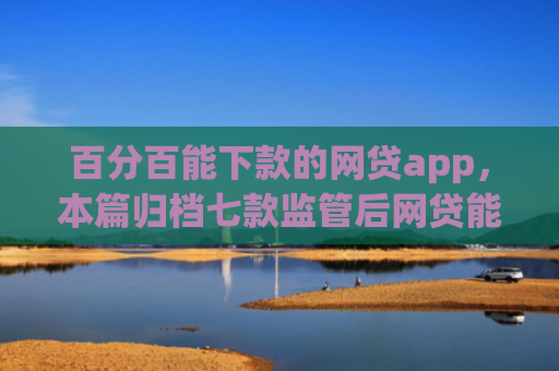 百分百能下款的网贷app，本篇归档七款监管后网贷能下款的口子