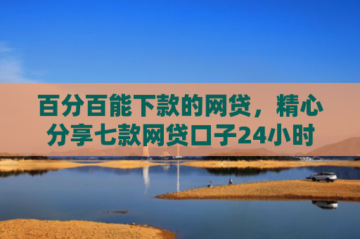 百分百能下款的网贷，精心分享七款网贷口子24小时下款