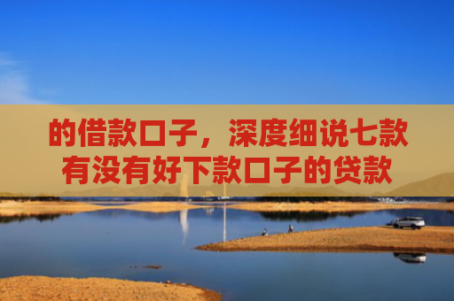 的借款口子，深度细说七款有没有好下款口子的贷款