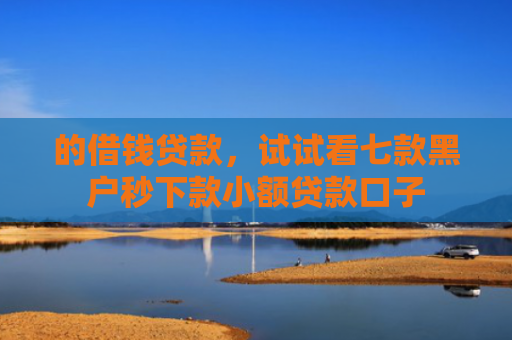 的借钱贷款，试试看七款黑户秒下款小额贷款口子