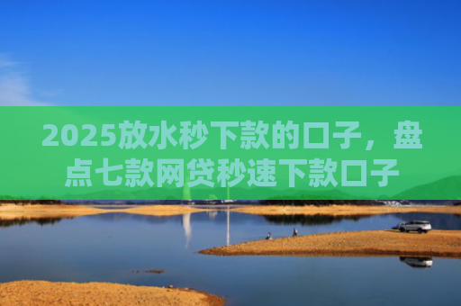 2025放水秒下款的口子，盘点七款网贷秒速下款口子