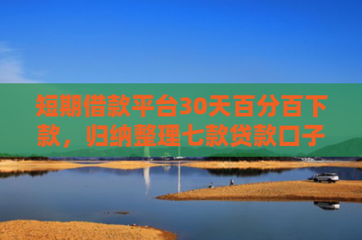 短期借款平台30天百分百下款，归纳整理七款贷款口子必下款2025是真的吗