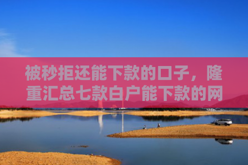 被秒拒还能下款的口子，隆重汇总七款白户能下款的网贷口子