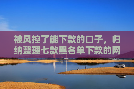 被风控了能下款的口子，归纳整理七款黑名单下款的网贷口子