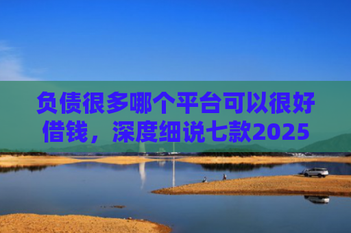 负债很多哪个平台可以很好借钱，深度细说七款2025网贷黑户秒下款的口子