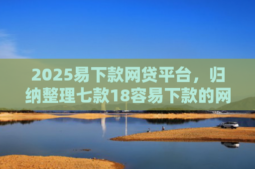 2025易下款网贷平台，归纳整理七款18容易下款的网贷口子