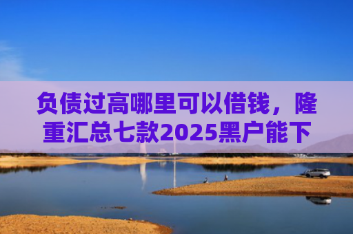 负债过高哪里可以借钱，隆重汇总七款2025黑户能下款的网贷