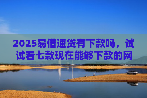 2025易借速贷有下款吗，试试看七款现在能够下款的网贷口子