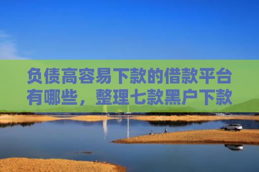 负债高容易下款的借款平台有哪些，整理七款黑户下款的网贷口子